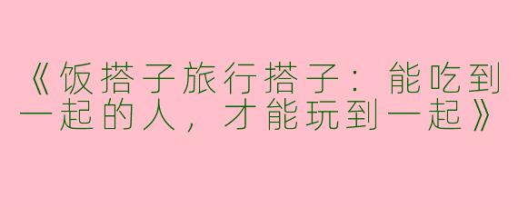 《饭搭子旅行搭子：能吃到一起的人，才能玩到一起》