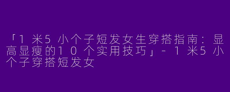 「1米5小个子短发女生穿搭指南：显高显瘦的10个实用技巧」-1米5小个子穿搭短发女