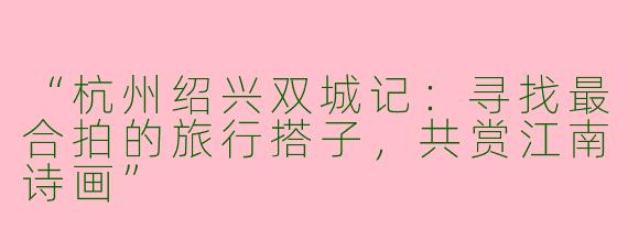 “杭州绍兴双城记：寻找最合拍的旅行搭子，共赏江南诗画”