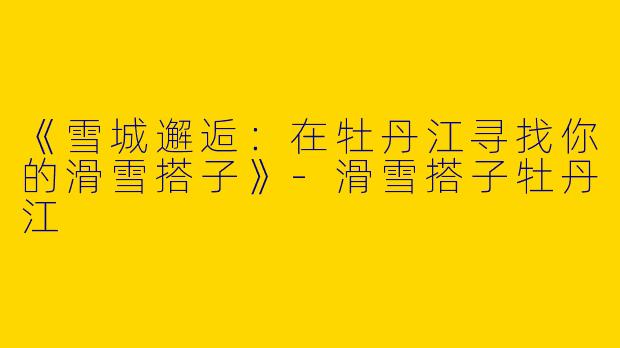 《雪城邂逅：在牡丹江寻找你的滑雪搭子》-滑雪搭子牡丹江