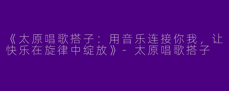 《太原唱歌搭子：用音乐连接你我，让快乐在旋律中绽放》-太原唱歌搭子