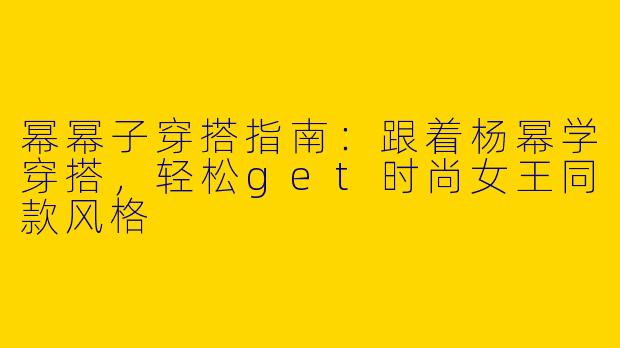 幂幂子穿搭指南：跟着杨幂学穿搭，轻松get时尚女王同款风格
