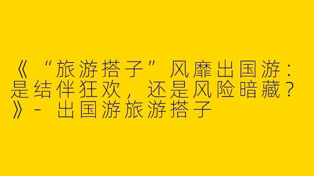 《“旅游搭子”风靡出国游：是结伴狂欢，还是风险暗藏？》-出国游旅游搭子