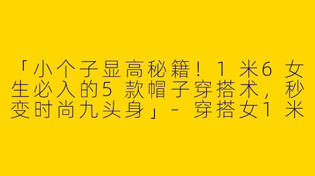 「小个子显高秘籍！1米6女生必入的5款帽子穿搭术，秒变时尚九头身」-穿搭女1米6小个子帽子