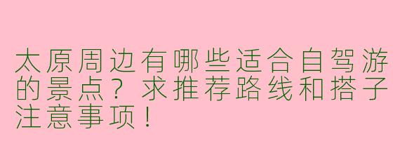 太原周边有哪些适合自驾游的景点？求推荐路线和搭子注意事项！