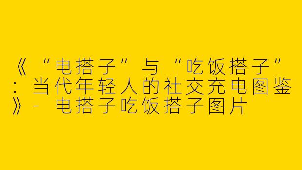 《“电搭子”与“吃饭搭子”：当代年轻人的社交充电图鉴》-电搭子吃饭搭子图片