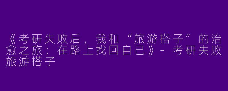 《考研失败后，我和“旅游搭子”的治愈之旅：在路上找回自己》