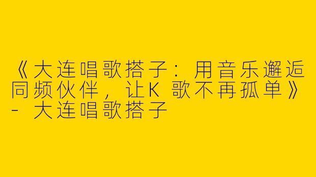 《大连唱歌搭子：用音乐邂逅同频伙伴，让K歌不再孤单》-大连唱歌搭子