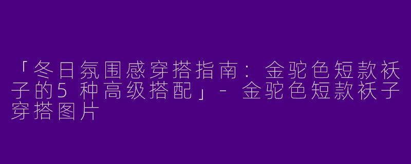 「冬日氛围感穿搭指南：金驼色短款袄子的5种高级搭配」-金驼色短款袄子穿搭图片