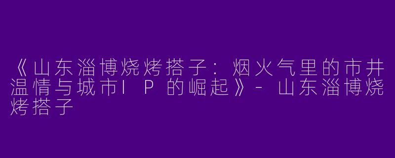 《山东淄博烧烤搭子：烟火气里的市井温情与城市IP的崛起》-山东淄博烧烤搭子