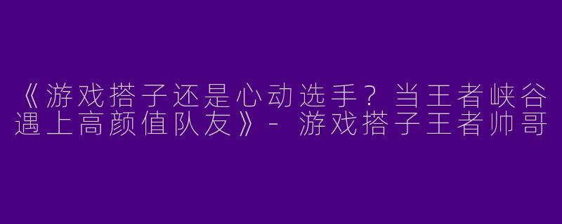 《游戏搭子还是心动选手？当王者峡谷遇上高颜值队友》