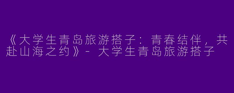 《大学生青岛旅游搭子：青春结伴，共赴山海之约》-大学生青岛旅游搭子