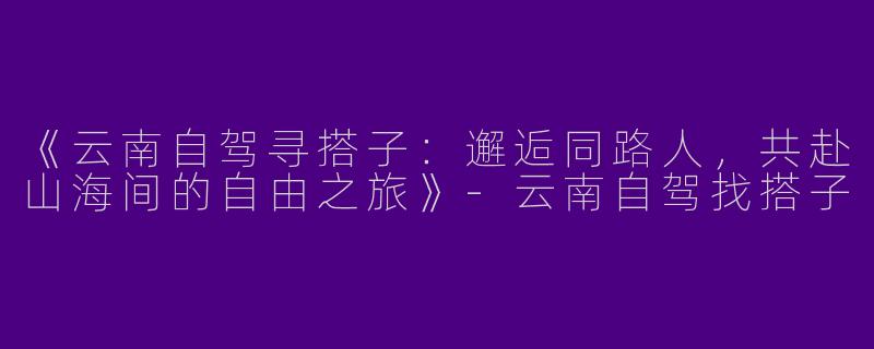 《云南自驾寻搭子：邂逅同路人，共赴山海间的自由之旅》-云南自驾找搭子