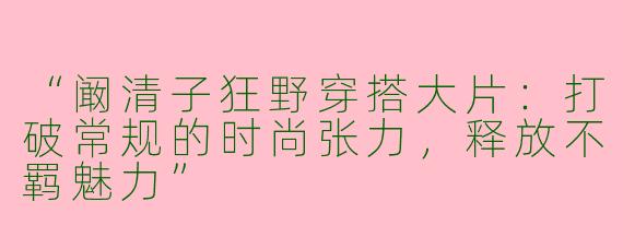 “阚清子狂野穿搭大片：打破常规的时尚张力，释放不羁魅力”