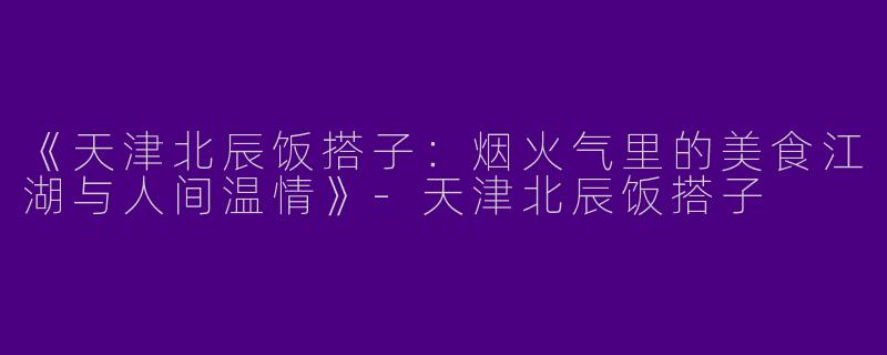 《天津北辰饭搭子：烟火气里的美食江湖与人间温情》-天津北辰饭搭子