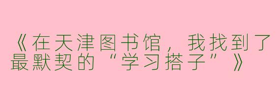 《在天津图书馆，我找到了最默契的“学习搭子”》