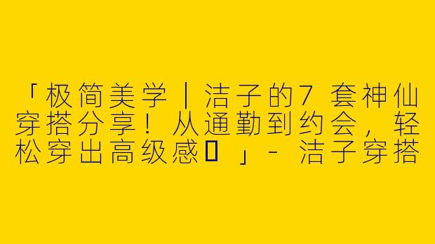 「极简美学｜洁子的7套神仙穿搭分享！从通勤到约会，轻松穿出高级感✨」-洁子穿搭分享视频
