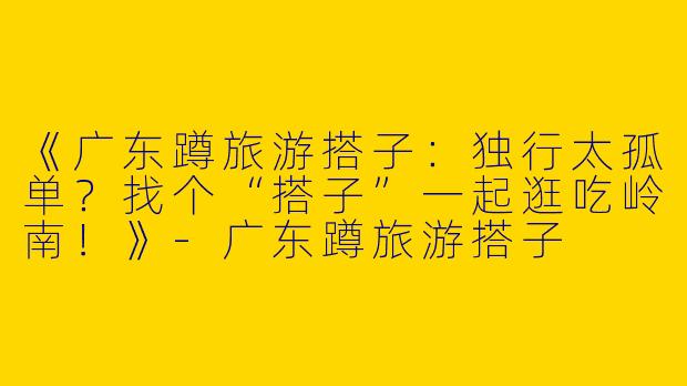 《广东蹲旅游搭子：独行太孤单？找个“搭子”一起逛吃岭南！》-广东蹲旅游搭子