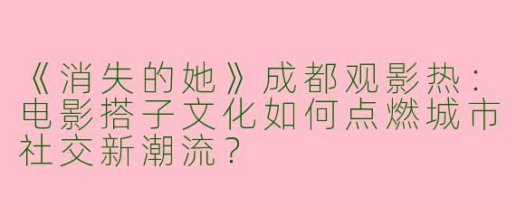 《消失的她》成都观影热：电影搭子文化如何点燃城市社交新潮流？