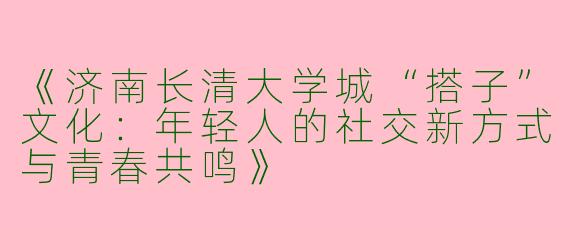 《济南长清大学城“搭子”文化：年轻人的社交新方式与青春共鸣》