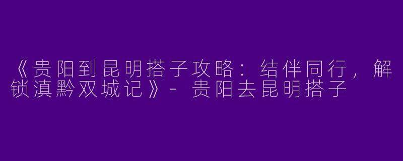《贵阳到昆明搭子攻略：结伴同行，解锁滇黔双城记》