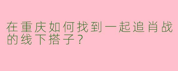 在重庆如何找到一起追肖战的线下搭子？