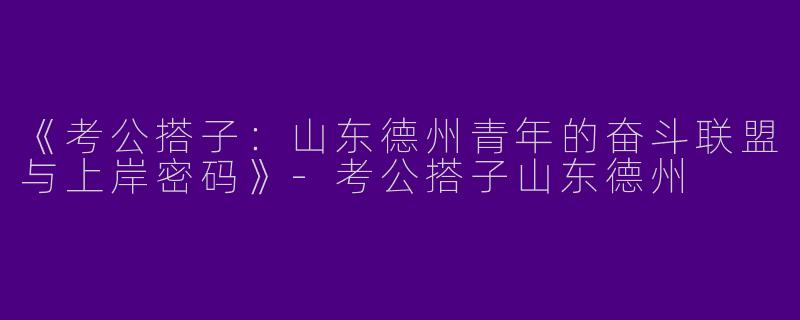 《考公搭子：山东德州青年的奋斗联盟与上岸密码》-考公搭子山东德州