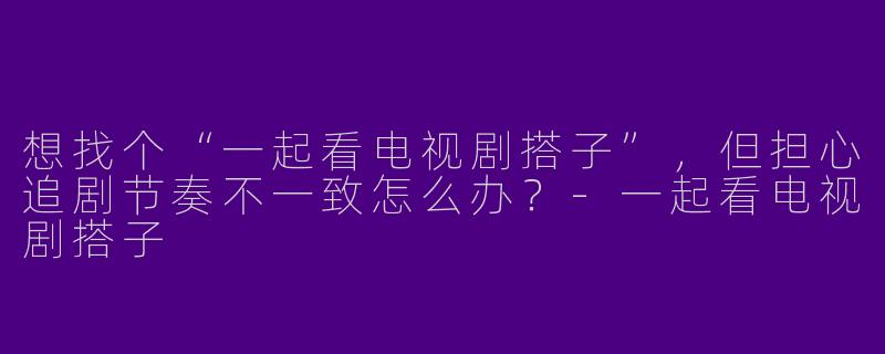 想找个“一起看电视剧搭子”，但担心追剧节奏不一致怎么办？