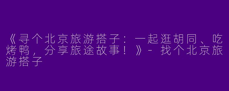 《寻个北京旅游搭子：一起逛胡同、吃烤鸭，分享旅途故事！》-找个北京旅游搭子