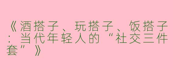 《酒搭子、玩搭子、饭搭子：当代年轻人的“社交三件套”》