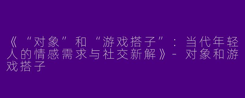 《“对象”和“游戏搭子”：当代年轻人的情感需求与社交新解》-对象和游戏搭子