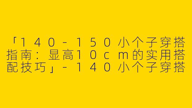 「140-150小个子穿搭指南:显高10cm的实用搭配技巧」