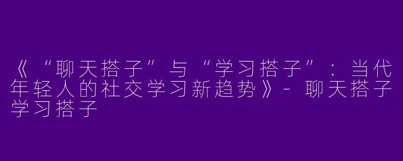 《“聊天搭子”与“学习搭子”：当代年轻人的社交学习新趋势》-聊天搭子学习搭子
