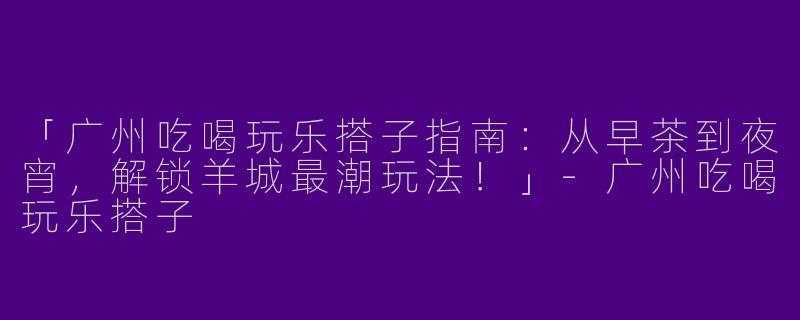 「广州吃喝玩乐搭子指南：从早茶到夜宵，解锁羊城最潮玩法！」