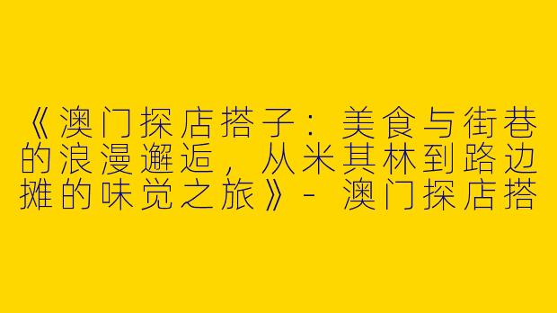 《澳门探店搭子：美食与街巷的浪漫邂逅，从米其林到路边摊的味觉之旅》