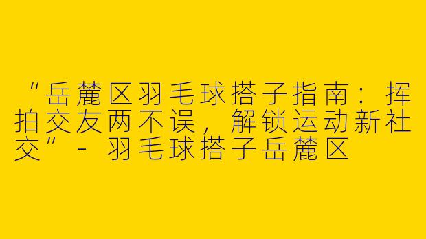 “岳麓区羽毛球搭子指南：挥拍交友两不误，解锁运动新社交”-羽毛球搭子岳麓区