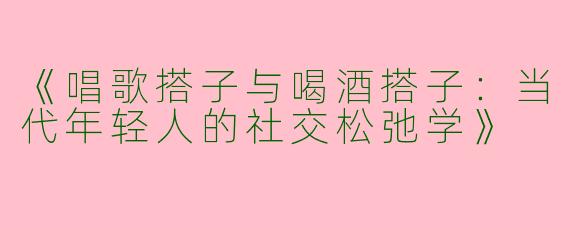 《唱歌搭子与喝酒搭子：当代年轻人的社交松弛学》