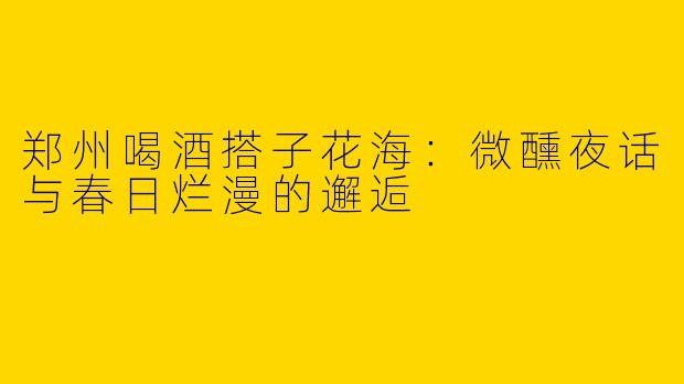 郑州喝酒搭子花海：微醺夜话与春日烂漫的邂逅