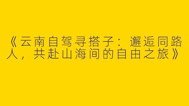 《云南自驾寻搭子：邂逅同路人，共赴山海间的自由之旅》