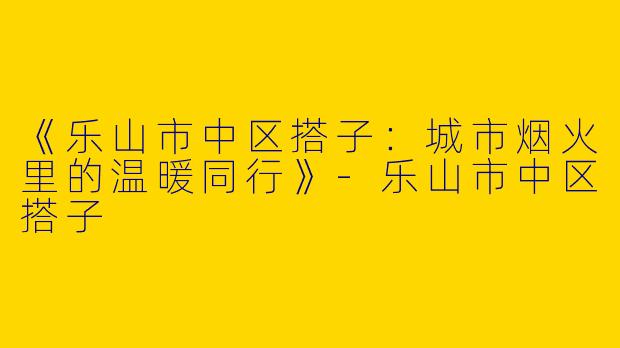《乐山市中区搭子：城市烟火里的温暖同行》-乐山市中区搭子