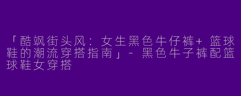 「酷飒街头风：女生黑色牛仔裤+篮球鞋的潮流穿搭指南」-黑色牛子裤配篮球鞋女穿搭