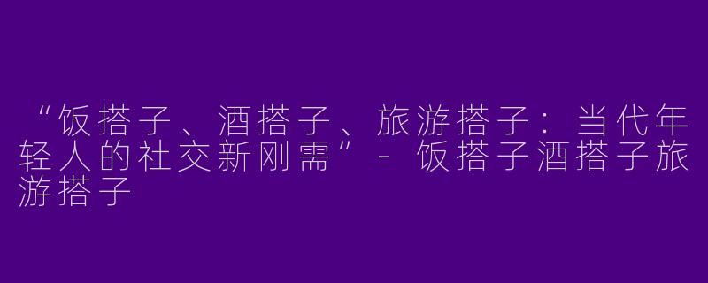 “饭搭子、酒搭子、旅游搭子：当代年轻人的社交新刚需”-饭搭子酒搭子旅游搭子