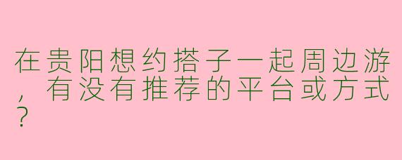 在贵阳想约搭子一起周边游，有没有推荐的平台或方式？