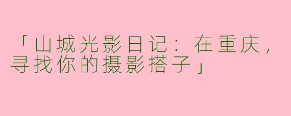 「山城光影日记：在重庆，寻找你的摄影搭子」
