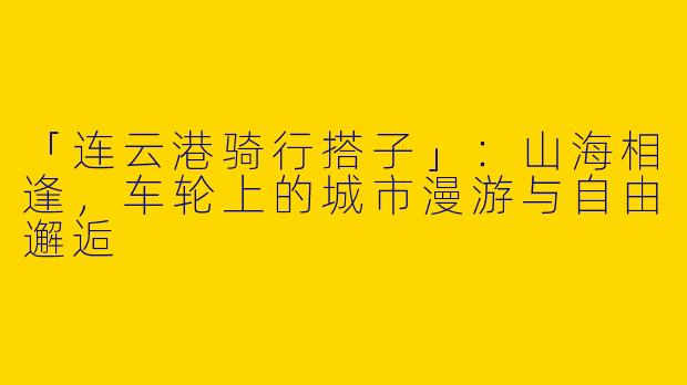 「连云港骑行搭子」：山海相逢，车轮上的城市漫游与自由邂逅