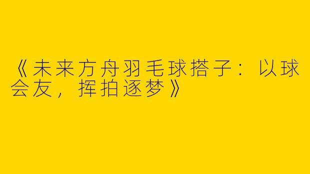 《未来方舟羽毛球搭子：以球会友，挥拍逐梦》