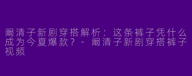 阚清子新剧穿搭解析：这条裤子凭什么成为今夏爆款？-阚清子新剧穿搭裤子视频
