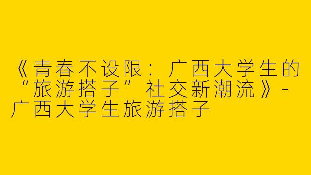 《青春不设限：广西大学生的“旅游搭子”社交新潮流》-广西大学生旅游搭子