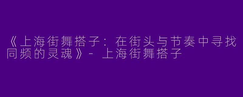 《上海街舞搭子：在街头与节奏中寻找同频的灵魂》