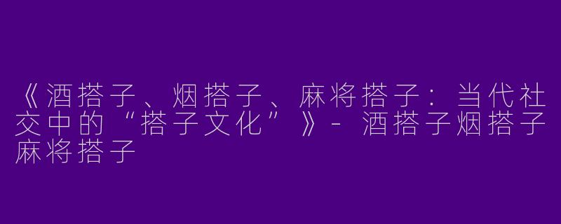 《酒搭子、烟搭子、麻将搭子：当代社交中的“搭子文化”》-酒搭子烟搭子麻将搭子